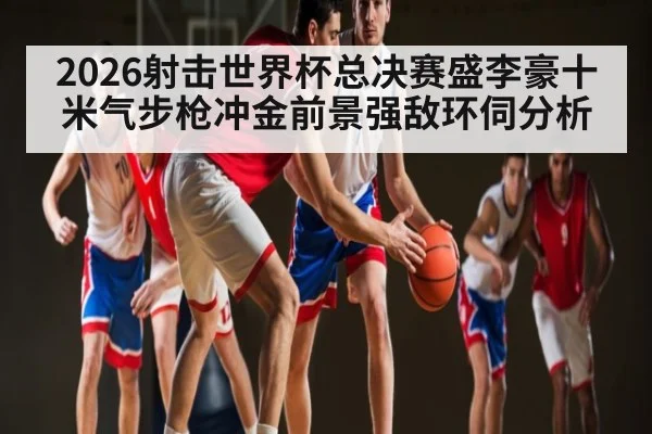 2026射击世界杯总决赛盛李豪十米气步枪冲金前景强敌环伺分析