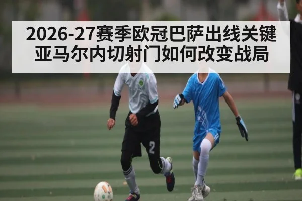 2026-27赛季欧冠巴萨出线关键 亚马尔内切射门如何改变战局