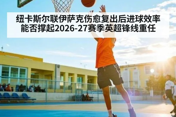 纽卡斯尔联伊萨克伤愈复出后进球效率能否撑起2026-27赛季英超锋线重任